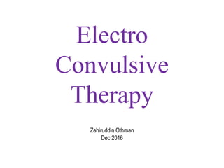 Electro
Convulsive
Therapy
Zahiruddin Othman
Dec 2016
 