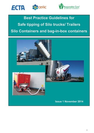 1
IDELINES FOR THE SAFE TIPPING OF SILO/
Issue 1 November 2014
Best Practice Guidelines for
Safe tipping of Silo trucks/ Trailers
Silo Containers and bag-in-box containers
 