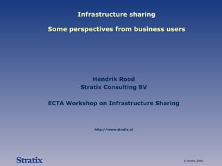 Infrastructure sharing Some perspectives from business users Hendrik Rood Stratix Consulting BV ECTA Workshop on Infrastructure Sharing http://www.stratix.nl 