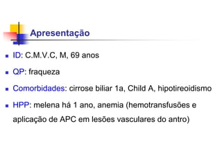 Apresentação
 ID: C.M.V.C, M, 69 anos
 QP: fraqueza
 Comorbidades: cirrose biliar 1a, Child A, hipotireoidismo
 HPP: melena há 1 ano, anemia (hemotransfusões e
aplicação de APC em lesões vasculares do antro)
 