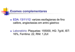  EDA: 13/11/12: varizes esofagianas de fino
calibre, angiectasias em antro gástrico
 Laboratório: Plaquetas: 155000, HG: 7g/dl, IST:
16%, Ferritina: 22, RNI: 1,2UI
Exames complementares
 