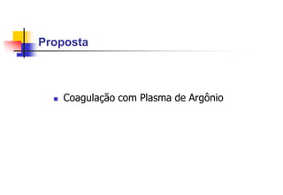 Proposta
 Coagulação com Plasma de Argônio
 
