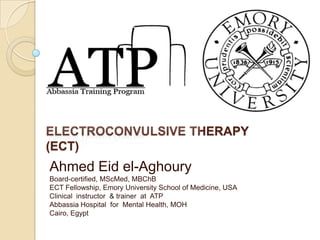 ELECTROCONVULSIVE THERAPY
(ECT)
Ahmed Eid el-Aghoury
Board-certified, MScMed, MBChB
ECT Fellowship, Emory University School of Medicine, USA
Clinical instructor & trainer at ATP
Abbassia Hospital for Mental Health, MOH
Cairo, Egypt
 