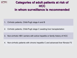 Categories of adult patients at risk ofCategories of adult patients at risk of
HCCHCC
in whom surveillance is recommendedin whom surveillance is recommended
1. Cirrhotic patients, Child-Pugh stage A and B
2. Cirrhotic patients, Child-Pugh stage C awaiting liver transplantation
3. Non-cirrhotic HBV carriers with active hepatitis or family history of HCC
4. Non-cirrhotic patients with chronic hepatitis C and advanced liver fibrosis F3
 