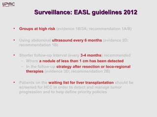 Surveillance: EASL guidelines 2012Surveillance: EASL guidelines 2012
• Groups at high risk (evidence 1B/3A; recommendation 1A/B)
• Using abdominal ultrasound every 6 months (evidence 2D;
recommendation 1B)
• Shorter follow-up interval (every 3-4 months) recommended
– Where a nodule of less than 1 cm has been detected
– In the follow-up strategy after resection or loco-regional
therapies (evidence 3D; recommendation 2B)
• Patients on the waiting list for liver transplantation should be
screened for HCC in order to detect and manage tumor
progression and to help define priority policies
 