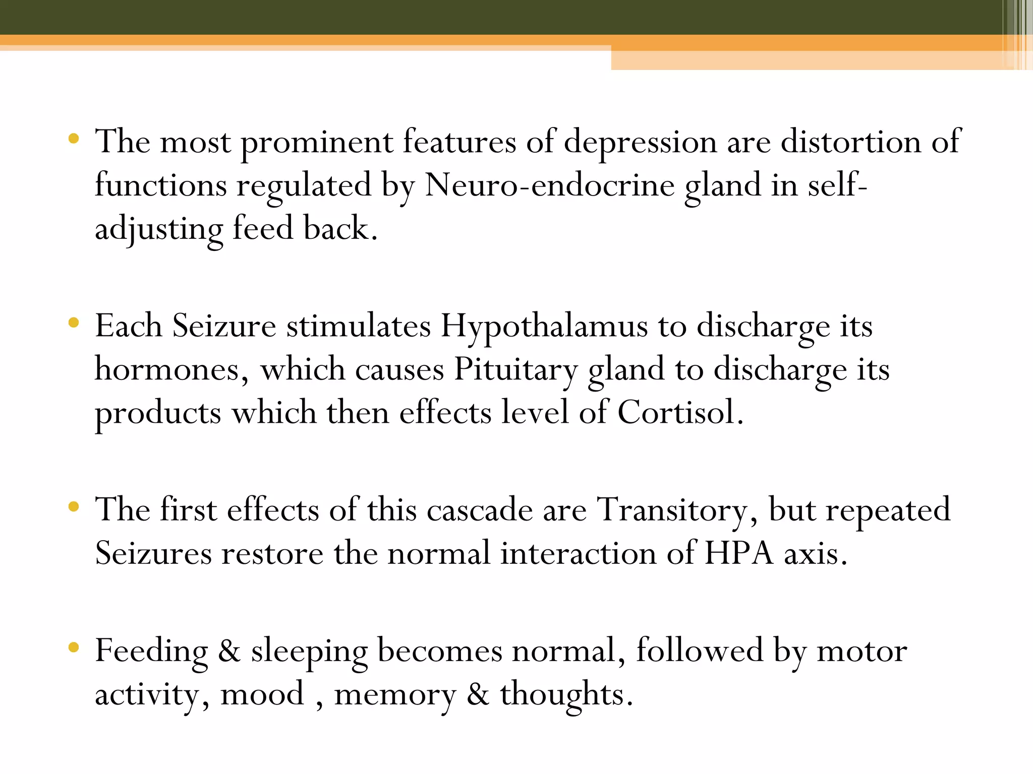 • The most prominent features of depression are distortion of
functions regulated by Neuro-endocrine gland in self-
adjusting feed back.
• Each Seizure stimulates Hypothalamus to discharge its
hormones, which causes Pituitary gland to discharge its
products which then effects level of Cortisol.
• The first effects of this cascade are Transitory, but repeated
Seizures restore the normal interaction of HPA axis.
• Feeding & sleeping becomes normal, followed by motor
activity, mood , memory & thoughts.
 