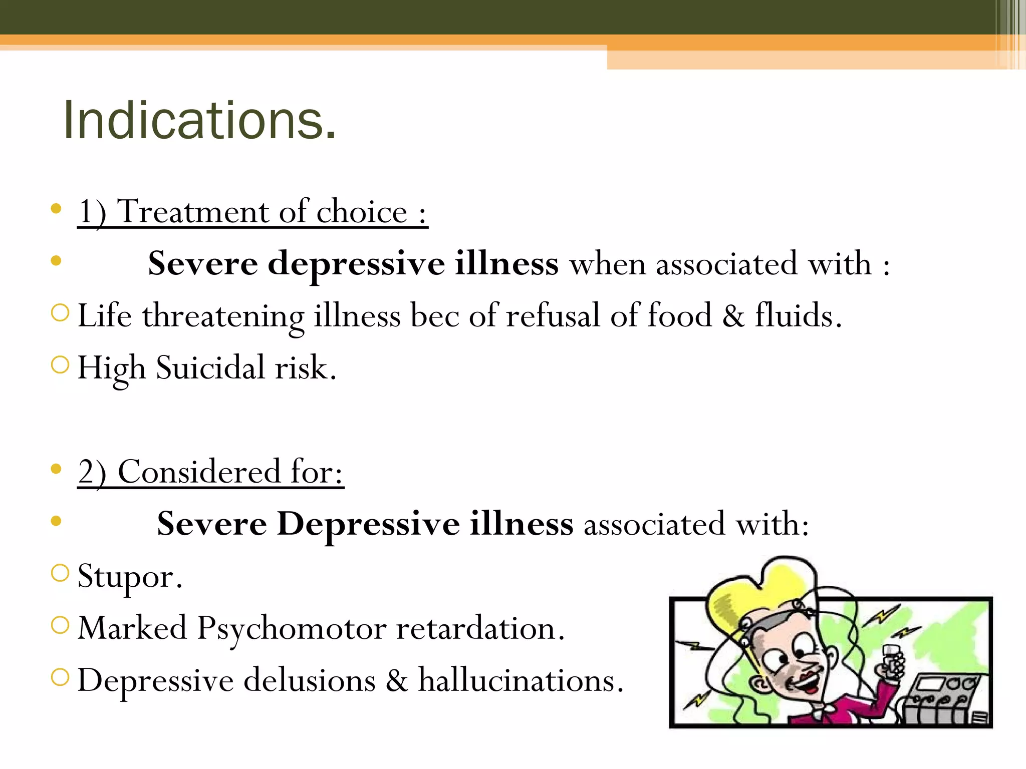 Indications.
• 1) Treatment of choice :
• Severe depressive illness when associated with :
oLife threatening illness bec of refusal of food & fluids.
oHigh Suicidal risk.
• 2) Considered for:
• Severe Depressive illness associated with:
oStupor.
oMarked Psychomotor retardation.
oDepressive delusions & hallucinations.
 