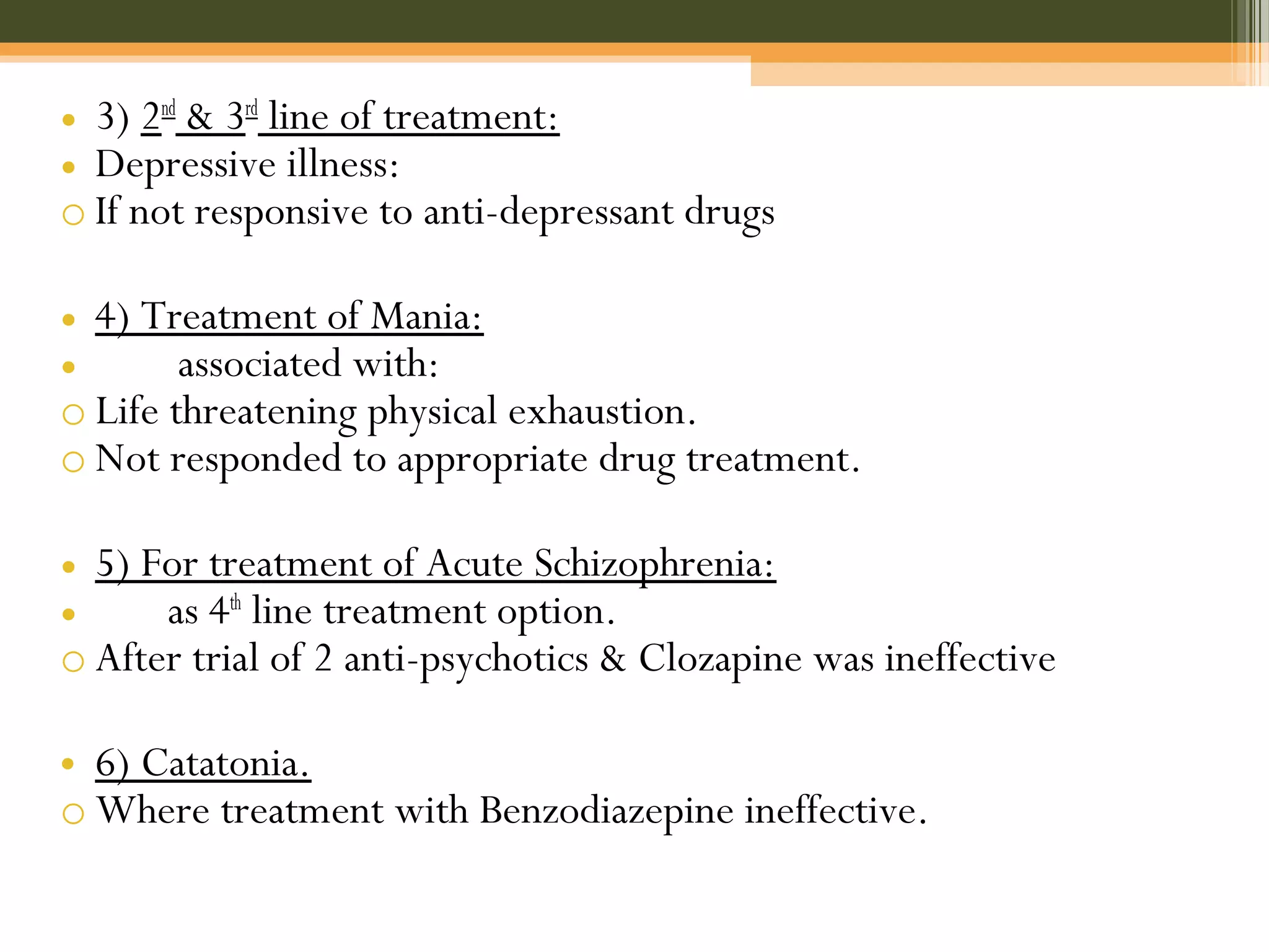 • 3) 2nd
& 3rd
line of treatment:
• Depressive illness:
o If not responsive to anti-depressant drugs
• 4) Treatment of Mania:
• associated with:
o Life threatening physical exhaustion.
o Not responded to appropriate drug treatment.
• 5) For treatment of Acute Schizophrenia:
• as 4th
line treatment option.
o After trial of 2 anti-psychotics & Clozapine was ineffective
• 6) Catatonia.
o Where treatment with Benzodiazepine ineffective.
 