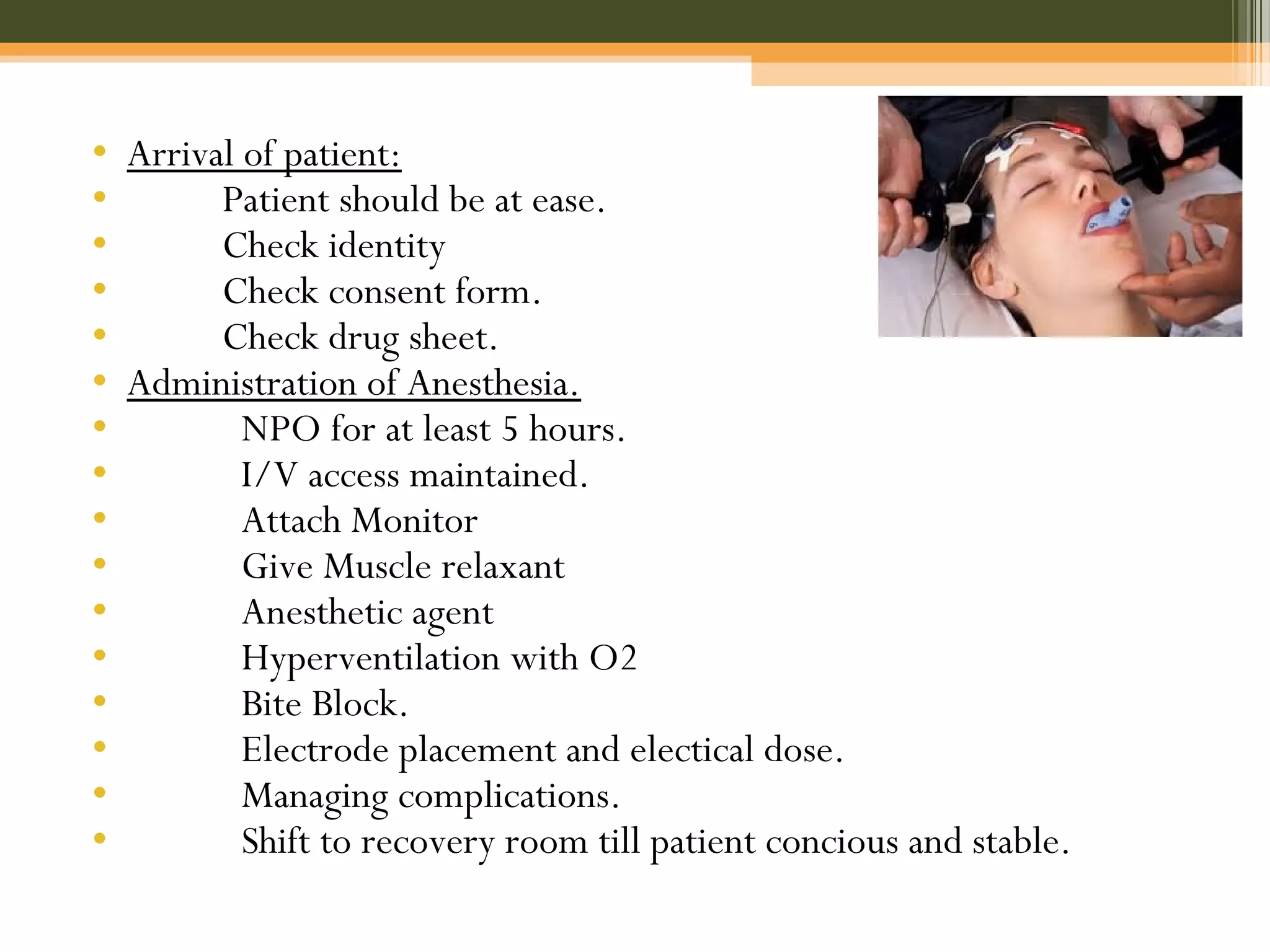 • Arrival of patient:
• Patient should be at ease.
• Check identity
• Check consent form.
• Check drug sheet.
• Administration of Anesthesia.
• NPO for at least 5 hours.
• I/V access maintained.
• Attach Monitor
• Give Muscle relaxant
• Anesthetic agent
• Hyperventilation with O2
• Bite Block.
• Electrode placement and electical dose.
• Managing complications.
• Shift to recovery room till patient concious and stable.
 