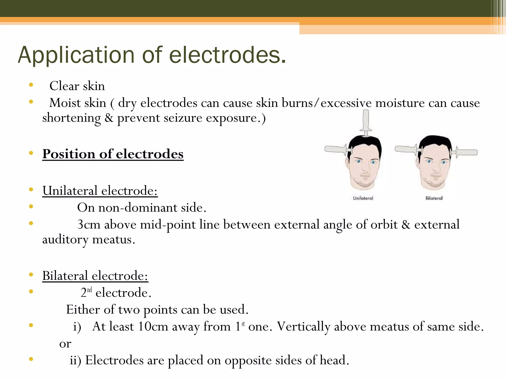 Application of electrodes.
• Clear skin
• Moist skin ( dry electrodes can cause skin burns/excessive moisture can cause
shortening & prevent seizure exposure.)
• Position of electrodes
• Unilateral electrode:
• On non-dominant side.
• 3cm above mid-point line between external angle of orbit & external
auditory meatus.
• Bilateral electrode:
• 2nd
electrode.
Either of two points can be used.
• i) At least 10cm away from 1st
one. Vertically above meatus of same side.
or
• ii) Electrodes are placed on opposite sides of head.
 