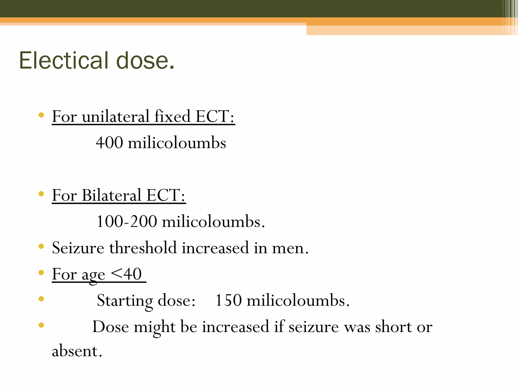 Electical dose.
• For unilateral fixed ECT:
400 milicoloumbs
• For Bilateral ECT:
100-200 milicoloumbs.
• Seizure threshold increased in men.
• For age <40
• Starting dose: 150 milicoloumbs.
• Dose might be increased if seizure was short or
absent.
 
