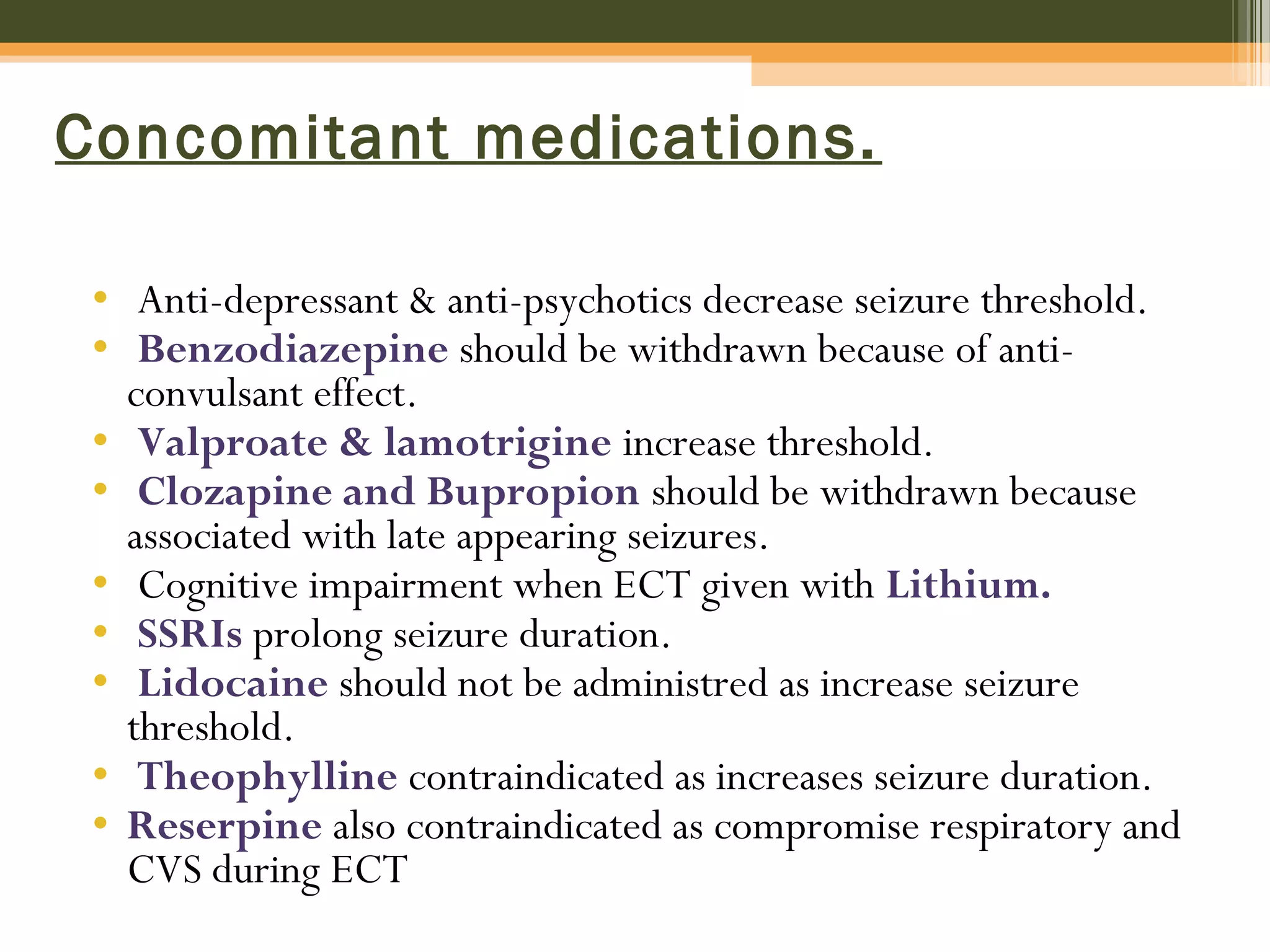 Concomitant medications.
• Anti-depressant & anti-psychotics decrease seizure threshold.
• Benzodiazepine should be withdrawn because of anti-
convulsant effect.
• Valproate & lamotrigine increase threshold.
• Clozapine and Bupropion should be withdrawn because
associated with late appearing seizures.
• Cognitive impairment when ECT given with Lithium.
• SSRIs prolong seizure duration.
• Lidocaine should not be administred as increase seizure
threshold.
• Theophylline contraindicated as increases seizure duration.
• Reserpine also contraindicated as compromise respiratory and
CVS during ECT
 