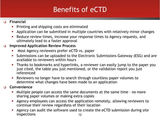 12
Benefits of eCTD
 Financial
 Printing and shipping costs are eliminated
 Application can be submitted in multiple countries with relatively minor changes
 Reduce review times, increase your response times to Agency requests, and
ultimately lead to a faster approval
 Improved Application Review Process
 Most Agency reviewers prefer eCTD vs. paper
 Submissions can be uploaded to the Electronic Submissions Gateway (ESG) and are
available to reviewers within hours
 Thanks to bookmarks and hyperlinks, a reviewer can easily jump to the paper you
just cited, the table you just mentioned, or the validation report you just
referenced
 Reviewers no longer have to search through countless paper volumes to
determine what changes have been made to an application
 Convenience
 Multiple people can access the same documents at the same time – no more
sharing paper volumes or making extra copies
 Agency employees can access the application remotely, allowing reviewers to
continue their review regardless of their location
 Agency can audit the software used to create the eCTD submission during site
inspections
 