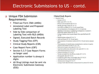 Electronic Submissions to US – contd.
 Unique FDA Submission
Requirements:
 Filled out Form 356h (ANDA)
 Annotated Label and Proposed
Labeling Text
 Side by Side comparison of
Labeling Text with RLD (ANDA)
 Signed, Executed Batch Records
 Study Tagging Files (STF)
 Clinical Study Reports (CSR)
 Case Report Form (CRF)
 Section 5.3.7 Case Report Forms
no longer used
 Application number is always 6
digits
 All Drug Listings must be sent via
Electronic Submission Gateway
(ESG)
 
