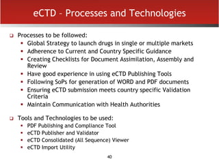 40
eCTD – Processes and Technologies
 Processes to be followed:
 Global Strategy to launch drugs in single or multiple markets
 Adherence to Current and Country Specific Guidance
 Creating Checklists for Document Assimilation, Assembly and
Review
 Have good experience in using eCTD Publishing Tools
 Following SoPs for generation of WORD and PDF documents
 Ensuring eCTD submission meets country specific Validation
Criteria
 Maintain Communication with Health Authorities
 Tools and Technologies to be used:
 PDF Publishing and Compliance Tool
 eCTD Publisher and Validator
 eCTD Consolidated (All Sequence) Viewer
 eCTD Import Utility
 