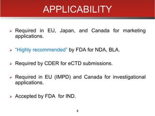 8
APPLICABILITY
 Required in EU, Japan, and Canada for marketing
applications.
 “Highly recommended” by FDA for NDA, BLA.
 Required by CDER for eCTD submissions.
 Required in EU (IMPD) and Canada for investigational
applications.
 Accepted by FDA for IND.
 