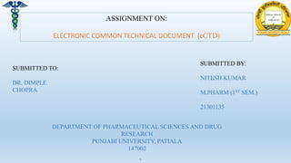 .
ASSIGNMENT ON:
ELECTRONIC COMMON TECHNICAL DOCUMENT (eCTD)
SUBMITTED TO:
DR. DIMPLE
CHOPRA
SUBMITTED BY:
NITESH KUMAR
M.PHARM (1ST SEM.)
21301135
DEPARTMENT OF PHARMACEUTICAL SCIENCES AND DRUG
RESEARCH
PUNJABI UNIVERSITY, PATIALA
147002
 
