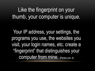 Like the fingerprint on your
thumb, your computer is unique.

 Your IP address, your settings, the
programs you use, the websites you
visit, your login names, etc. create a
 “fingerprint” that distinguishes your
     computer from mine. (Fenlon par. 2)
 