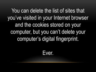 You can delete the list of sites that
you’ve visited in your Internet browser
   and the cookies stored on your
 computer, but you can’t delete your
    computer’s digital fingerprint.

                Ever.
 