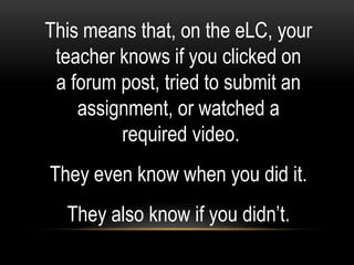 This means that, on the eLC, your
 teacher knows if you clicked on
 a forum post, tried to submit an
    assignment, or watched a
         required video.
They even know when you did it.
  They also know if you didn’t.
 