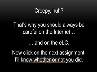 Creepy, huh?

That’s why you should always be
    careful on the Internet…
       … and on the eLC.
Now click on the next assignment.
 I’ll know whether or not you did.
 