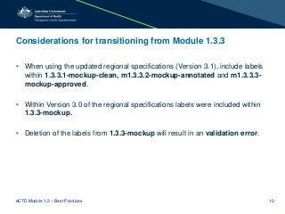 Considerations for transitioning from Module 1.3.3
• When using the updated regional specifications (Version 3.1), include labels
within 1.3.3.1-mockup-clean, m1.3.3.2-mockup-annotated and m1.3.3.3-
mockup-approved.
• Within Version 3.0 of the regional specifications labels were included within
1.3.3-mockup.
• Deletion of the labels from 1.3.3-mockup will result in an validation error.
eCTD Module 1.3 – Best Practices 10
 