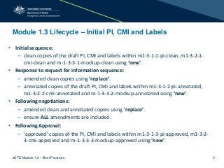 Module 1.3 Lifecycle – Initial PI, CMI and Labels
• Initial sequence:
– clean copies of the draft PI, CMI and labels within m1-3-1-1-pi-clean, m1-3-2-1-
cmi-clean and m-1-3-3-1-mockup-clean using ‘new’.
• Response to request for information sequence:
– amended clean copies using ‘replace’.
– annotated copies of the draft PI, CMI and labels within m1-3-1-2-pi-annotated,
m1-3-2-2-cmi-annotated and m-1-3-3-2-mockup-annotated using ‘new’.
• Following negotiations:
– amended clean and annotated copies using ‘replace’.
– ensure ALL amendments are included.
• Following Approval:
– ‘approved’ copies of the PI, CMI and labels within m1-3-1-3-pi-approved, m1-3-2-
3-cmi-approved and m-1-3-3-3-mockup-approved using ‘new’.
eCTD Module 1.3 – Best Practices 3
 