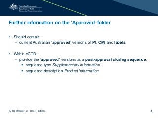 Further information on the ‘Approved’ folder
• Should contain:
– current Australian ‘approved’ versions of PI, CMI and labels.
• Within eCTD:
– provide the ‘approved’ versions as a post-approval closing sequence.
 sequence type Supplementary Information
 sequence description Product Information
eCTD Module 1.3 – Best Practices 4
 
