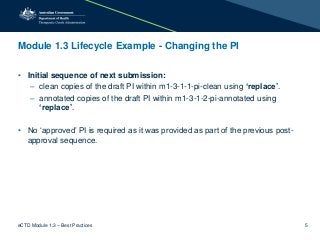 Module 1.3 Lifecycle Example - Changing the PI
• Initial sequence of next submission:
– clean copies of the draft PI within m1-3-1-1-pi-clean using ‘replace’.
– annotated copies of the draft PI within m1-3-1-2-pi-annotated using
‘replace’.
• No ‘approved’ PI is required as it was provided as part of the previous post-
approval sequence.
eCTD Module 1.3 – Best Practices 5
 