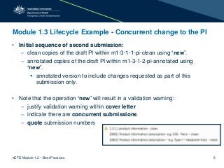 Module 1.3 Lifecycle Example - Concurrent change to the PI
• Initial sequence of second submission:
– clean copies of the draft PI within m1-3-1-1-pi-clean using ‘new’.
– annotated copies of the draft PI within m1-3-1-2-pi-annotated using
‘new’.
 annotated version to include changes requested as part of this
submission only.
• Note that the operation ‘new’ will result in a validation warning:
– justify validation warning within cover letter
– indicate there are concurrent submissions
– quote submission numbers
eCTD Module 1.3 – Best Practices 6
 