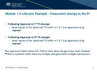 Module 1.3 Lifecycle Example - Concurrent change to the PI
• Following Approval of 1st PI change:
– clean copies of the ‘approved’ PI within m1-3-1-3-pi-approved using
‘replace’.
• Following Approval of 2nd PI change:
– clean copies of the ‘approved’ PI within m1-3-1-3-pi-approved using
‘replace’.
The ‘approved’ folder allows the TGA to track what changes have been finalized
this is important when there are multiple changes within multiple submissions.
eCTD Module 1.3 – Best Practices 7
 