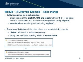 Module 1.3 Lifecycle Example – Next change
• Initial sequence next submission:
– clean copies of the draft PI, CMI and labels within m1-3-1-1-pi-clean,
m1-3-2-1-cmi-clean and m-1-3-3-1-mockup-clean using ‘replace’.
– annotated copies also provided using ‘replace’.
• Recommend deletion of the other clean and annotated documents:
– ‘delete’ will result in validation warning.
– justify this validation warning within the cover letter.
To
eCTD Module 1.3 – Best Practices 8
 