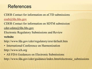 References
CDER Contact for information on eCTD submissions
esub@fda.hhs.gov
CDER Contact for information on SDTM submission
cder-edata@fda.hhs.gov
Electronic Regulatory Submissions and Review
website
http://www.fda.gov/cder/regulatory/ersr/default.htm
• International Conference on Harmonization
http://www.ich.org
• All FDA Guidances on Electronic Submissions
http://www.fda.gov/cder/guidance/index.htm#electronic_submissions
 