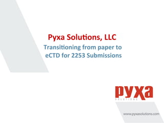 Pyxa	
  Solu*ons,	
  LLC	
  
Transi*oning	
  from	
  paper	
  to	
  
eCTD	
  for	
  2253	
  Submissions	
  
 