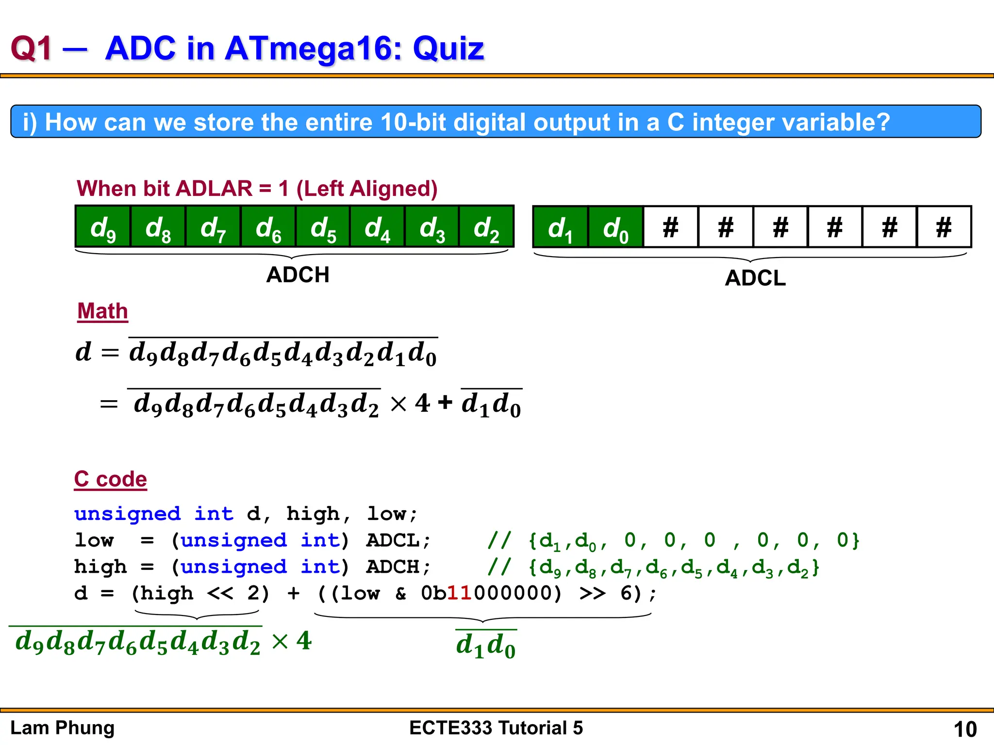 10
Lam Phung ECTE333 Tutorial 5
Q1 ─ ADC in ATmega16: Quiz
i) How can we store the entire 10-bit digital output in a C integer variable?
d9 d8 d7 d6 d5 d4 d3 d2
ADCH
When bit ADLAR = 1 (Left Aligned)
d1 d0 # # # # # #
ADCL
𝒅 = 𝒅𝟗𝒅𝟖𝒅𝟕𝒅𝟔𝒅𝟓𝒅𝟒𝒅𝟑𝒅𝟐𝒅𝟏𝒅𝟎
= 𝒅𝟗𝒅𝟖𝒅𝟕𝒅𝟔𝒅𝟓𝒅𝟒𝒅𝟑𝒅𝟐 × 𝟒 + 𝒅𝟏𝒅𝟎
Math
unsigned int d, high, low;
low = (unsigned int) ADCL; // {d1,d0, 0, 0, 0 , 0, 0, 0}
high = (unsigned int) ADCH; // {d9,d8,d7,d6,d5,d4,d3,d2}
d = (high << 2) + ((low & 0b11000000) >> 6);
𝒅𝟗𝒅𝟖𝒅𝟕𝒅𝟔𝒅𝟓𝒅𝟒𝒅𝟑𝒅𝟐 × 𝟒 𝒅𝟏𝒅𝟎
C code
 