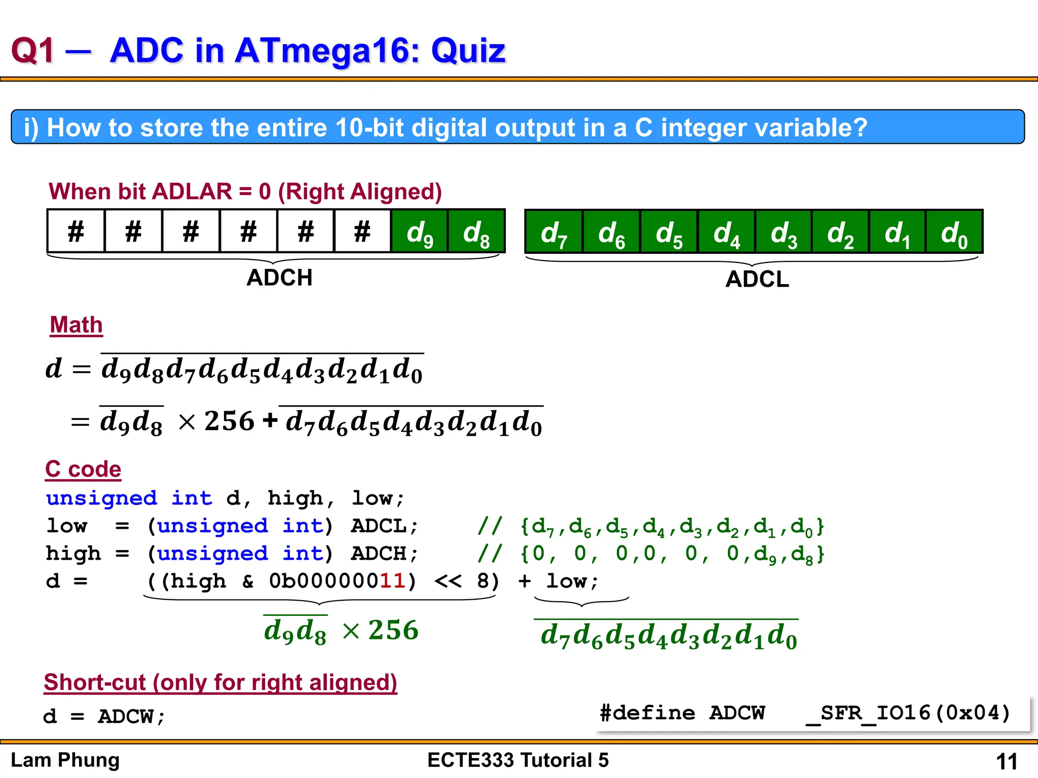 11
Lam Phung ECTE333 Tutorial 5
Q1 ─ ADC in ATmega16: Quiz
i) How to store the entire 10-bit digital output in a C integer variable?
# # # # # # d9 d8
ADCH
When bit ADLAR = 0 (Right Aligned)
d7 d6 d5 d4 d3 d2 d1 d0
ADCL
𝒅 = 𝒅𝟗𝒅𝟖𝒅𝟕𝒅𝟔𝒅𝟓𝒅𝟒𝒅𝟑𝒅𝟐𝒅𝟏𝒅𝟎
= 𝒅𝟗𝒅𝟖 × 𝟐𝟓𝟔 + 𝒅𝟕𝒅𝟔𝒅𝟓𝒅𝟒𝒅𝟑𝒅𝟐𝒅𝟏𝒅𝟎
Math
unsigned int d, high, low;
low = (unsigned int) ADCL; // {d7,d6,d5,d4,d3,d2,d1,d0}
high = (unsigned int) ADCH; // {0, 0, 0,0, 0, 0,d9,d8}
d = ((high & 0b00000011) << 8) + low;
𝒅𝟗𝒅𝟖 × 𝟐𝟓𝟔 𝒅𝟕𝒅𝟔𝒅𝟓𝒅𝟒𝒅𝟑𝒅𝟐𝒅𝟏𝒅𝟎
C code
d = ADCW;
Short-cut (only for right aligned)
#define ADCW _SFR_IO16(0x04)
 