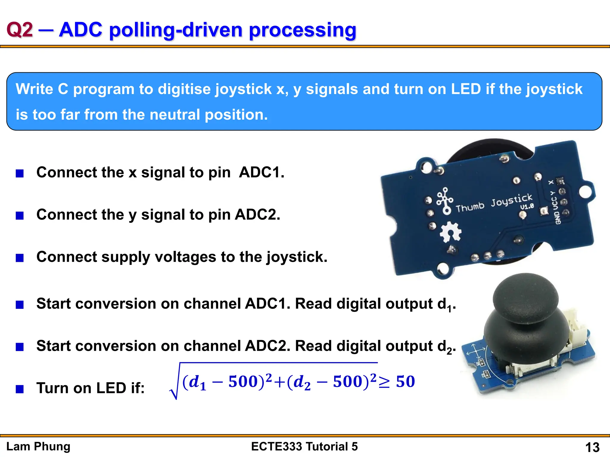 13
Lam Phung ECTE333 Tutorial 5
Q2 ─ ADC polling-driven processing
Write C program to digitise joystick x, y signals and turn on LED if the joystick
is too far from the neutral position.
Connect the x signal to pin ADC1.
Connect the y signal to pin ADC2.
Connect supply voltages to the joystick.
Start conversion on channel ADC1. Read digital output d1.
Start conversion on channel ADC2. Read digital output d2.
Turn on LED if: (𝒅𝟏 − 𝟓𝟎𝟎)𝟐+(𝒅𝟐 − 𝟓𝟎𝟎)𝟐≥ 𝟓𝟎
 