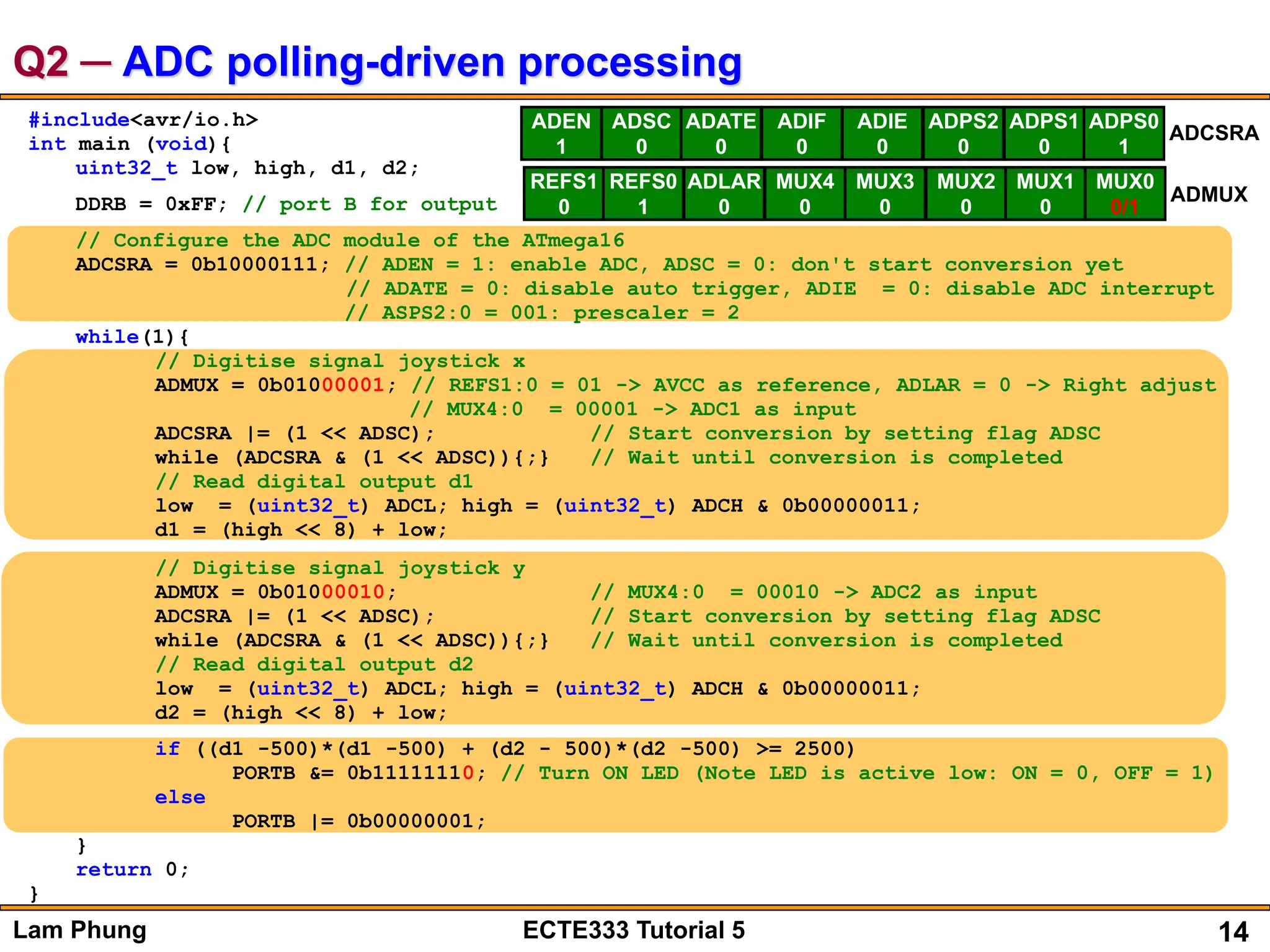 14
Lam Phung ECTE333 Tutorial 5
Q2 ─ ADC polling-driven processing
#include<avr/io.h>
int main (void){
uint32_t low, high, d1, d2;
DDRB = 0xFF; // port B for output
// Configure the ADC module of the ATmega16
ADCSRA = 0b10000111; // ADEN = 1: enable ADC, ADSC = 0: don't start conversion yet
// ADATE = 0: disable auto trigger, ADIE = 0: disable ADC interrupt
// ASPS2:0 = 001: prescaler = 2
while(1){
// Digitise signal joystick x
ADMUX = 0b01000001; // REFS1:0 = 01 -> AVCC as reference, ADLAR = 0 -> Right adjust
// MUX4:0 = 00001 -> ADC1 as input
ADCSRA |= (1 << ADSC); // Start conversion by setting flag ADSC
while (ADCSRA & (1 << ADSC)){;} // Wait until conversion is completed
// Read digital output d1
low = (uint32_t) ADCL; high = (uint32_t) ADCH & 0b00000011;
d1 = (high << 8) + low;
// Digitise signal joystick y
ADMUX = 0b01000010; // MUX4:0 = 00010 -> ADC2 as input
ADCSRA |= (1 << ADSC); // Start conversion by setting flag ADSC
while (ADCSRA & (1 << ADSC)){;} // Wait until conversion is completed
// Read digital output d2
low = (uint32_t) ADCL; high = (uint32_t) ADCH & 0b00000011;
d2 = (high << 8) + low;
if ((d1 -500)*(d1 -500) + (d2 - 500)*(d2 -500) >= 2500)
PORTB &= 0b11111110; // Turn ON LED (Note LED is active low: ON = 0, OFF = 1)
else
PORTB |= 0b00000001;
}
return 0;
}
ADEN
1
ADSC
0
ADATE
0
ADIF
0
ADIE
0
ADPS2
0
ADPS1
0
ADPS0
1
ADCSRA
REFS1
0
REFS0
1
ADLAR
0
MUX4
0
MUX3
0
MUX2
0
MUX1
0
MUX0
0/1
ADMUX
 