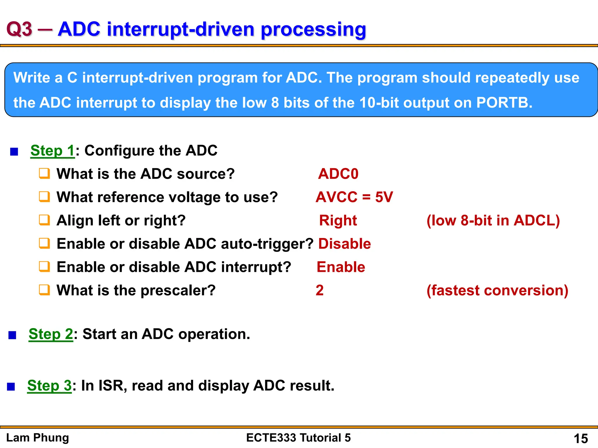 15
Lam Phung ECTE333 Tutorial 5
Q3 ─ ADC interrupt-driven processing
Write a C interrupt-driven program for ADC. The program should repeatedly use
the ADC interrupt to display the low 8 bits of the 10-bit output on PORTB.
Step 1: Configure the ADC
 What is the ADC source? ADC0
 What reference voltage to use? AVCC = 5V
 Align left or right? Right (low 8-bit in ADCL)
 Enable or disable ADC auto-trigger? Disable
 Enable or disable ADC interrupt? Enable
 What is the prescaler? 2 (fastest conversion)
Step 2: Start an ADC operation.
Step 3: In ISR, read and display ADC result.
 