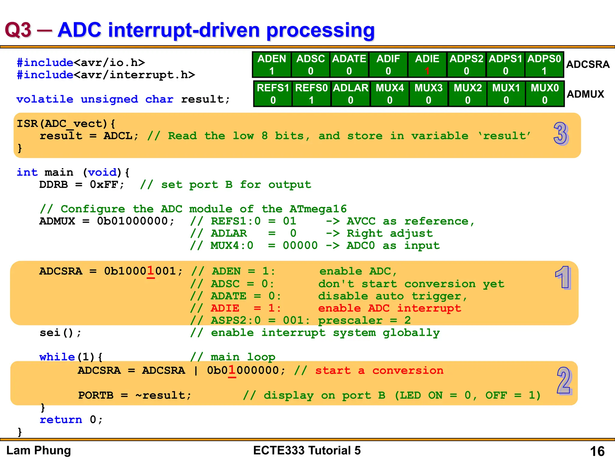 16
Lam Phung ECTE333 Tutorial 5
Q3 ─ ADC interrupt-driven processing
#include<avr/io.h>
#include<avr/interrupt.h>
volatile unsigned char result;
ISR(ADC_vect){
result = ADCL; // Read the low 8 bits, and store in variable ‘result’
}
int main (void){
DDRB = 0xFF; // set port B for output
// Configure the ADC module of the ATmega16
ADMUX = 0b01000000; // REFS1:0 = 01 -> AVCC as reference,
// ADLAR = 0 -> Right adjust
// MUX4:0 = 00000 -> ADC0 as input
ADCSRA = 0b10001001; // ADEN = 1: enable ADC,
// ADSC = 0: don't start conversion yet
// ADATE = 0: disable auto trigger,
// ADIE = 1: enable ADC interrupt
// ASPS2:0 = 001: prescaler = 2
sei(); // enable interrupt system globally
while(1){ // main loop
ADCSRA = ADCSRA | 0b01000000; // start a conversion
PORTB = ~result; // display on port B (LED ON = 0, OFF = 1)
}
return 0;
}
ADEN
1
ADSC
0
ADATE
0
ADIF
0
ADIE
1
ADPS2
0
ADPS1
0
ADPS0
1
ADCSRA
REFS1
0
REFS0
1
ADLAR
0
MUX4
0
MUX3
0
MUX2
0
MUX1
0
MUX0
0
ADMUX
 