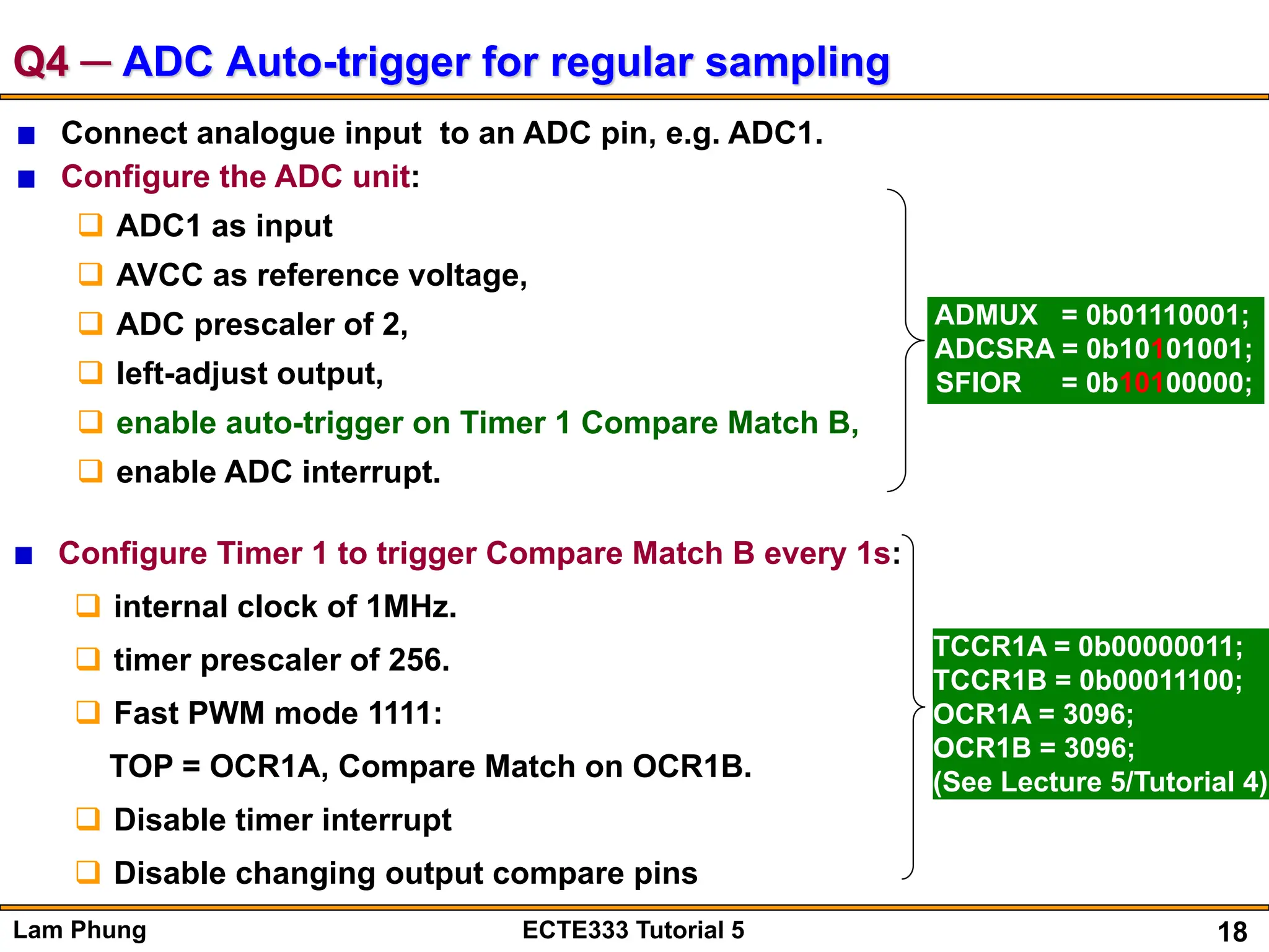 18
Lam Phung ECTE333 Tutorial 5
Q4 ─ ADC Auto-trigger for regular sampling
Connect analogue input to an ADC pin, e.g. ADC1.
Configure the ADC unit:
 ADC1 as input
 AVCC as reference voltage,
 ADC prescaler of 2,
 left-adjust output,
 enable auto-trigger on Timer 1 Compare Match B,
 enable ADC interrupt.
ADMUX = 0b01110001;
ADCSRA = 0b10101001;
SFIOR = 0b10100000;
Configure Timer 1 to trigger Compare Match B every 1s:
 internal clock of 1MHz.
 timer prescaler of 256.
 Fast PWM mode 1111:
TOP = OCR1A, Compare Match on OCR1B.
 Disable timer interrupt
 Disable changing output compare pins
TCCR1A = 0b00000011;
TCCR1B = 0b00011100;
OCR1A = 3096;
OCR1B = 3096;
(See Lecture 5/Tutorial 4)
 