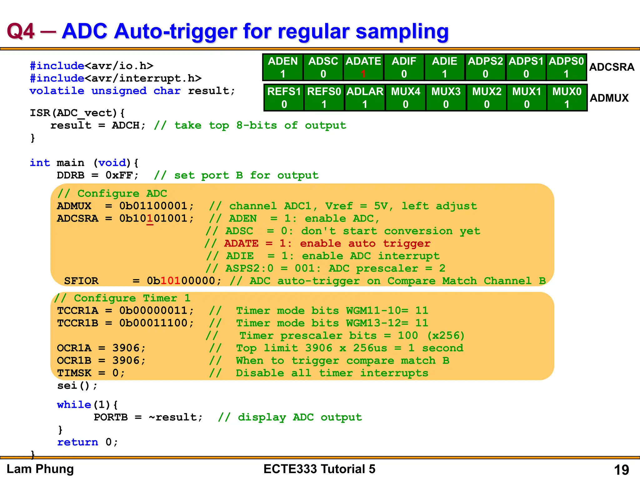 19
Lam Phung ECTE333 Tutorial 5
Q4 ─ ADC Auto-trigger for regular sampling
#include<avr/io.h>
#include<avr/interrupt.h>
volatile unsigned char result;
ISR(ADC_vect){
result = ADCH; // take top 8-bits of output
}
int main (void){
DDRB = 0xFF; // set port B for output
// Configure ADC
ADMUX = 0b01100001; // channel ADC1, Vref = 5V, left adjust
ADCSRA = 0b10101001; // ADEN = 1: enable ADC,
// ADSC = 0: don't start conversion yet
// ADATE = 1: enable auto trigger
// ADIE = 1: enable ADC interrupt
// ASPS2:0 = 001: ADC prescaler = 2
SFIOR = 0b10100000; // ADC auto-trigger on Compare Match Channel B
// Configure Timer 1
TCCR1A = 0b00000011; // Timer mode bits WGM11-10= 11
TCCR1B = 0b00011100; // Timer mode bits WGM13-12= 11
// Timer prescaler bits = 100 (x256)
OCR1A = 3906; // Top limit 3906 x 256us = 1 second
OCR1B = 3906; // When to trigger compare match B
TIMSK = 0; // Disable all timer interrupts
sei();
while(1){
PORTB = ~result; // display ADC output
}
return 0;
}
ADEN
1
ADSC
0
ADATE
1
ADIF
0
ADIE
1
ADPS2
0
ADPS1
0
ADPS0
1
ADCSRA
REFS1
0
REFS0
1
ADLAR
1
MUX4
0
MUX3
0
MUX2
0
MUX1
0
MUX0
1
ADMUX
 