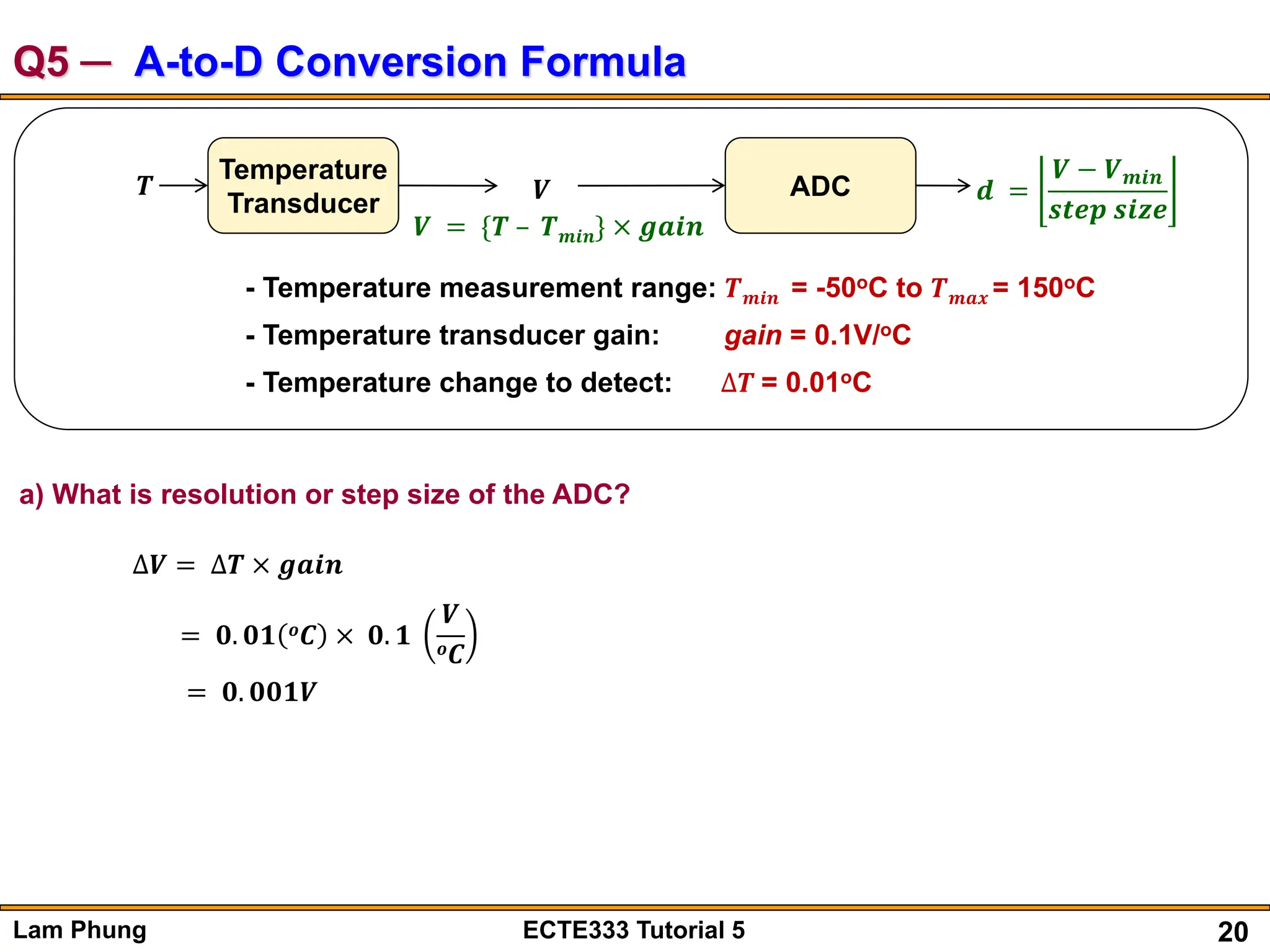20
Lam Phung ECTE333 Tutorial 5
Q5 ─ A-to-D Conversion Formula
a) What is resolution or step size of the ADC?
∆𝑽 = ∆𝑻 × 𝒈𝒂𝒊𝒏
= 𝟎. 𝟎𝟏 𝒐𝑪 × 𝟎. 𝟏
𝑽
𝒐𝑪
= 𝟎. 𝟎𝟎𝟏𝑽
𝑻
Temperature
Transducer 𝑽 ADC 𝒅 =
𝑽 − 𝑽𝒎𝒊𝒏
𝒔𝒕𝒆𝒑 𝒔𝒊𝒛𝒆
𝑽 = {𝑻 – 𝑻𝒎𝒊𝒏} × 𝒈𝒂𝒊𝒏
- Temperature measurement range: 𝑻𝒎𝒊𝒏 = -50oC to 𝑻𝒎𝒂𝒙 = 150oC
- Temperature transducer gain: gain = 0.1V/oC
- Temperature change to detect: ∆𝑻 = 0.01oC
 