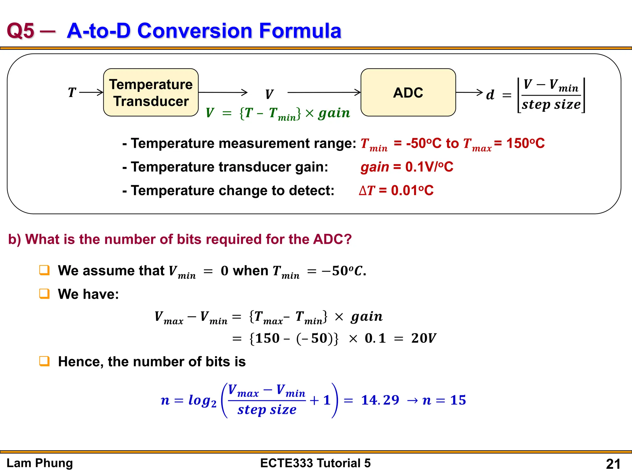 21
Lam Phung ECTE333 Tutorial 5
Q5 ─ A-to-D Conversion Formula
𝑻
Temperature
Transducer 𝑽 ADC 𝒅 =
𝑽 − 𝑽𝒎𝒊𝒏
𝒔𝒕𝒆𝒑 𝒔𝒊𝒛𝒆
𝑽 = {𝑻 – 𝑻𝒎𝒊𝒏} × 𝒈𝒂𝒊𝒏
- Temperature measurement range: 𝑻𝒎𝒊𝒏 = -50oC to 𝑻𝒎𝒂𝒙 = 150oC
- Temperature transducer gain: gain = 0.1V/oC
- Temperature change to detect: ∆𝑻 = 0.01oC
b) What is the number of bits required for the ADC?
 We assume that 𝑽𝒎𝒊𝒏 = 𝟎 when 𝑻𝒎𝒊𝒏 = −𝟓𝟎𝒐𝑪.
 We have:
𝑽𝒎𝒂𝒙 − 𝑽𝒎𝒊𝒏 = 𝑻𝒎𝒂𝒙– 𝑻𝒎𝒊𝒏 × 𝒈𝒂𝒊𝒏
= {𝟏𝟓𝟎 – (– 𝟓𝟎)} × 𝟎. 𝟏 = 𝟐𝟎𝑽
 Hence, the number of bits is
𝒏 = 𝒍𝒐𝒈𝟐
𝑽𝒎𝒂𝒙 − 𝑽𝒎𝒊𝒏
𝒔𝒕𝒆𝒑 𝒔𝒊𝒛𝒆
+ 𝟏 = 𝟏𝟒. 𝟐𝟗 → 𝒏 = 𝟏𝟓
 