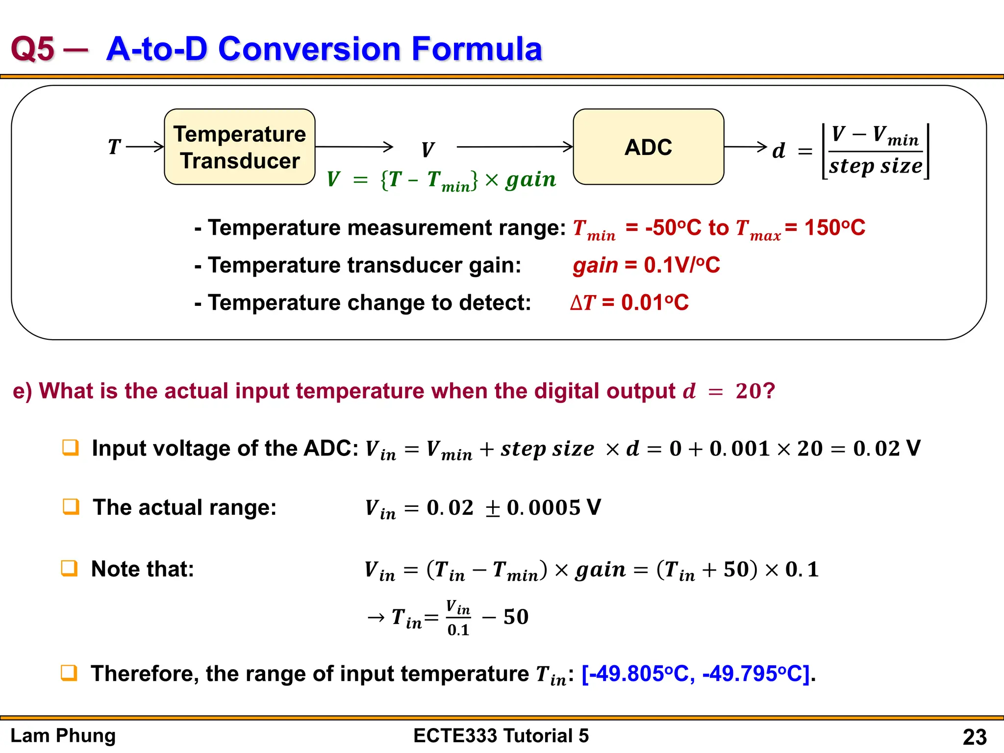 23
Lam Phung ECTE333 Tutorial 5
Q5 ─ A-to-D Conversion Formula
𝑻
Temperature
Transducer 𝑽 ADC 𝒅 =
𝑽 − 𝑽𝒎𝒊𝒏
𝒔𝒕𝒆𝒑 𝒔𝒊𝒛𝒆
𝑽 = {𝑻 – 𝑻𝒎𝒊𝒏} × 𝒈𝒂𝒊𝒏
- Temperature measurement range: 𝑻𝒎𝒊𝒏 = -50oC to 𝑻𝒎𝒂𝒙 = 150oC
- Temperature transducer gain: gain = 0.1V/oC
- Temperature change to detect: ∆𝑻 = 0.01oC
e) What is the actual input temperature when the digital output 𝒅 = 𝟐𝟎?
 Input voltage of the ADC: 𝑽𝒊𝒏 = 𝑽𝒎𝒊𝒏 + 𝒔𝒕𝒆𝒑 𝒔𝒊𝒛𝒆 × 𝒅 = 𝟎 + 𝟎. 𝟎𝟎𝟏 × 𝟐𝟎 = 𝟎. 𝟎𝟐 V
 The actual range: 𝑽𝒊𝒏 = 𝟎. 𝟎𝟐 ± 𝟎. 𝟎𝟎𝟎𝟓 V
 Note that: 𝑽𝒊𝒏 = 𝑻𝒊𝒏 − 𝑻𝒎𝒊𝒏 × 𝒈𝒂𝒊𝒏 = 𝑻𝒊𝒏 + 𝟓𝟎 × 𝟎. 𝟏
→ 𝑻𝒊𝒏=
𝑽𝒊𝒏
𝟎.𝟏
− 𝟓𝟎
 Therefore, the range of input temperature 𝑻𝒊𝒏: [-49.805oC, -49.795oC].
 