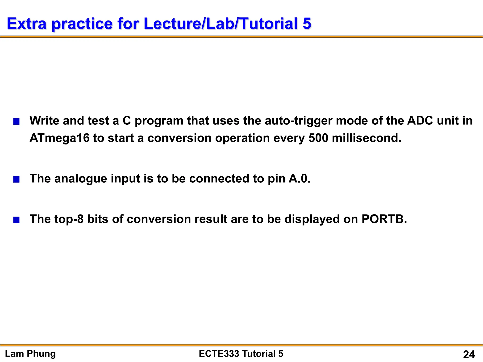 24
Lam Phung ECTE333 Tutorial 5
Extra practice for Lecture/Lab/Tutorial 5
Write and test a C program that uses the auto-trigger mode of the ADC unit in
ATmega16 to start a conversion operation every 500 millisecond.
The analogue input is to be connected to pin A.0.
The top-8 bits of conversion result are to be displayed on PORTB.
 