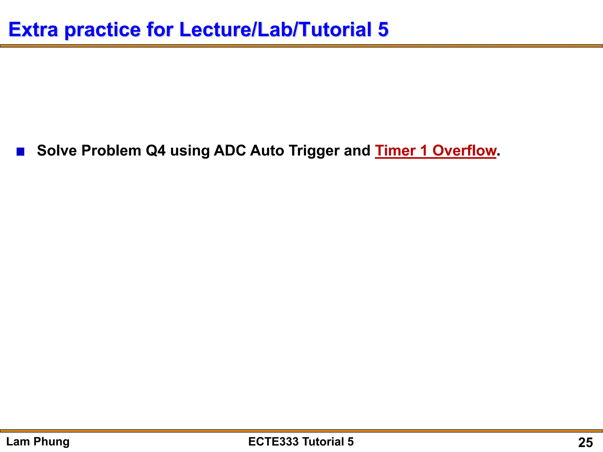 25
Lam Phung ECTE333 Tutorial 5
Extra practice for Lecture/Lab/Tutorial 5
Solve Problem Q4 using ADC Auto Trigger and Timer 1 Overflow.
 