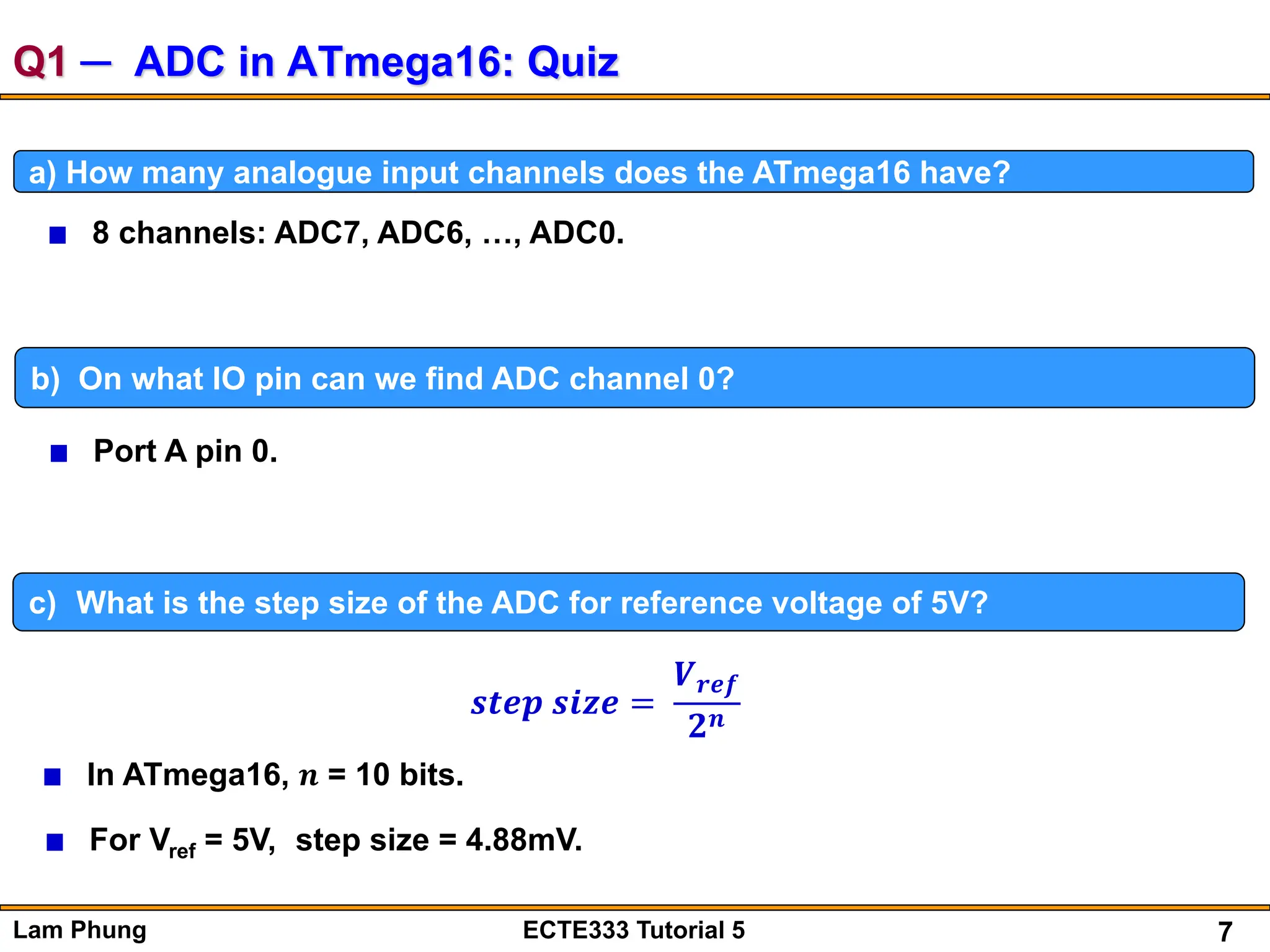 7
Lam Phung ECTE333 Tutorial 5
Q1 ─ ADC in ATmega16: Quiz
a) How many analogue input channels does the ATmega16 have?
8 channels: ADC7, ADC6, …, ADC0.
b) On what IO pin can we find ADC channel 0?
Port A pin 0.
c) What is the step size of the ADC for reference voltage of 5V?
In ATmega16, 𝒏 = 10 bits.
For Vref = 5V, step size = 4.88mV.
𝒔𝒕𝒆𝒑 𝒔𝒊𝒛𝒆 =
𝑽𝒓𝒆𝒇
𝟐𝒏
 