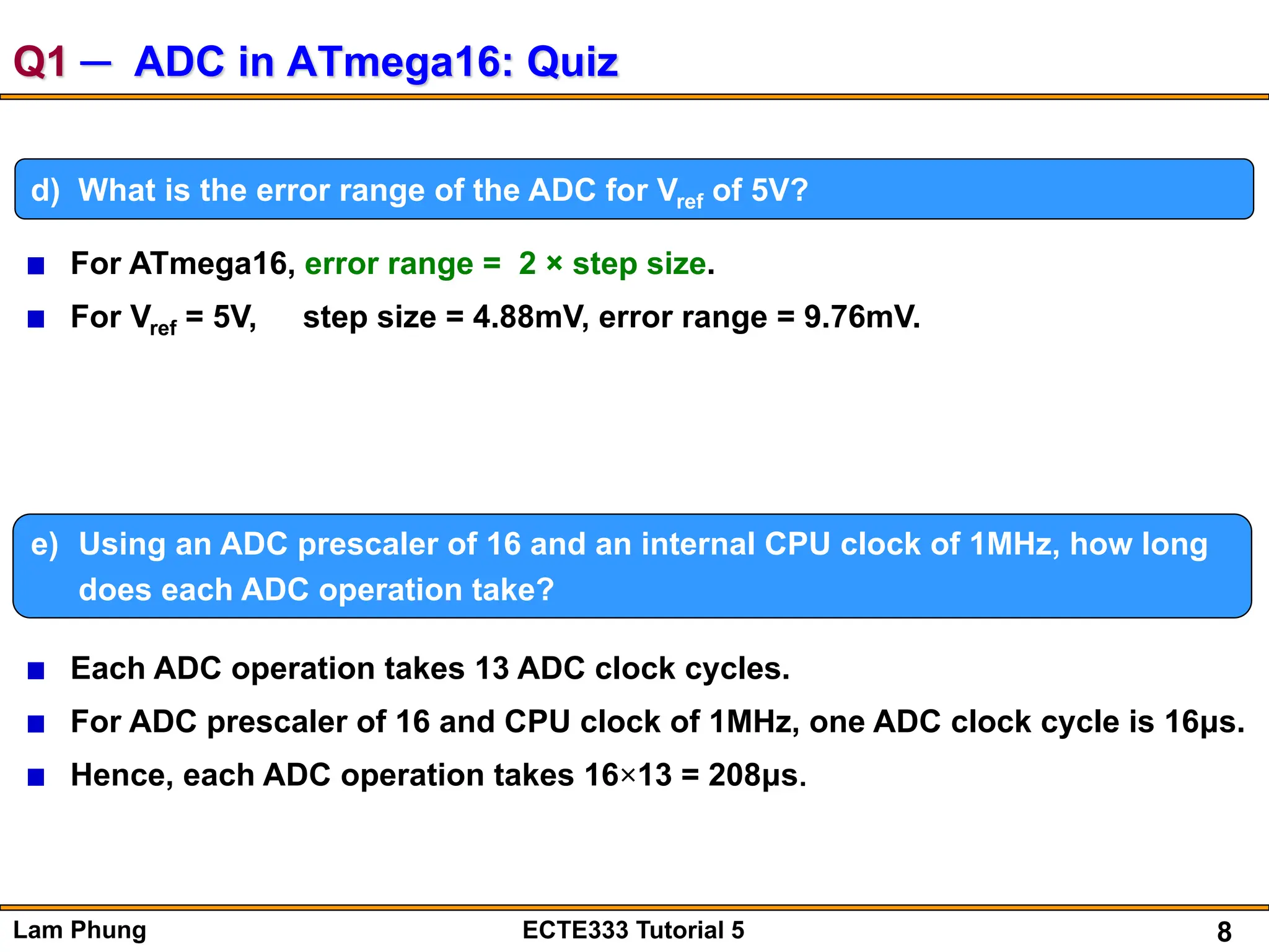 8
Lam Phung ECTE333 Tutorial 5
Q1 ─ ADC in ATmega16: Quiz
d) What is the error range of the ADC for Vref of 5V?
e) Using an ADC prescaler of 16 and an internal CPU clock of 1MHz, how long
does each ADC operation take?
Each ADC operation takes 13 ADC clock cycles.
For ADC prescaler of 16 and CPU clock of 1MHz, one ADC clock cycle is 16μs.
Hence, each ADC operation takes 16×13 = 208μs.
For ATmega16, error range = 2 × step size.
For Vref = 5V, step size = 4.88mV, error range = 9.76mV.
 