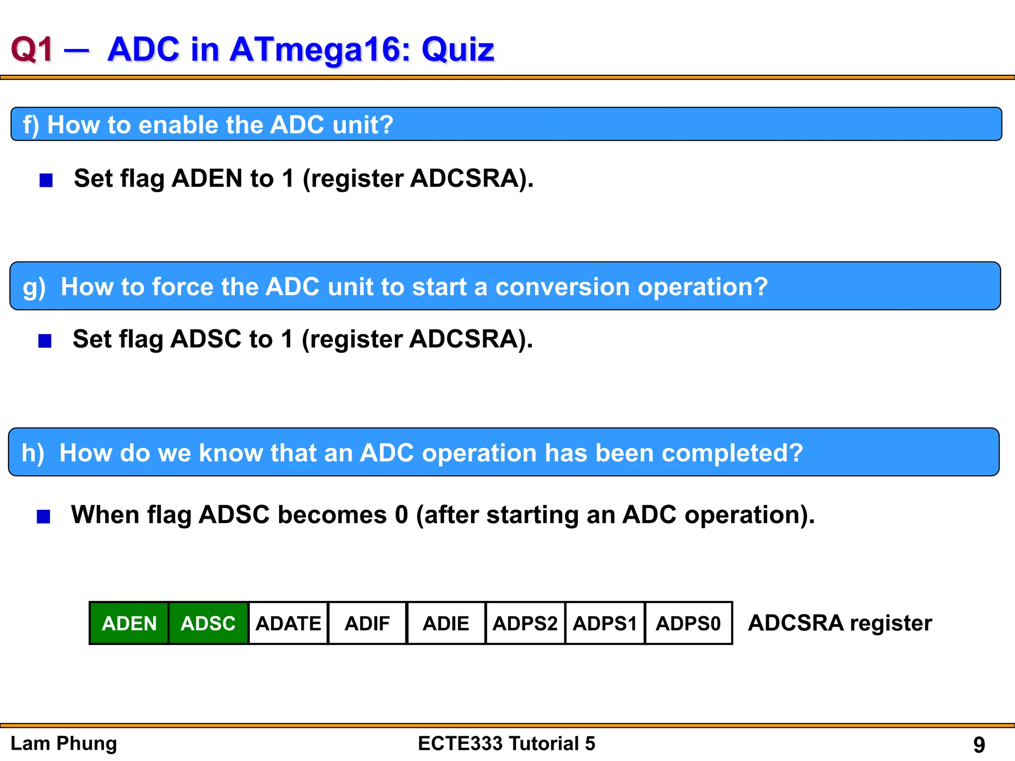 9
Lam Phung ECTE333 Tutorial 5
Q1 ─ ADC in ATmega16: Quiz
f) How to enable the ADC unit?
Set flag ADEN to 1 (register ADCSRA).
g) How to force the ADC unit to start a conversion operation?
Set flag ADSC to 1 (register ADCSRA).
h) How do we know that an ADC operation has been completed?
When flag ADSC becomes 0 (after starting an ADC operation).
ADEN ADSC ADATE ADIF ADIE ADPS2 ADPS1 ADPS0 ADCSRA register
 